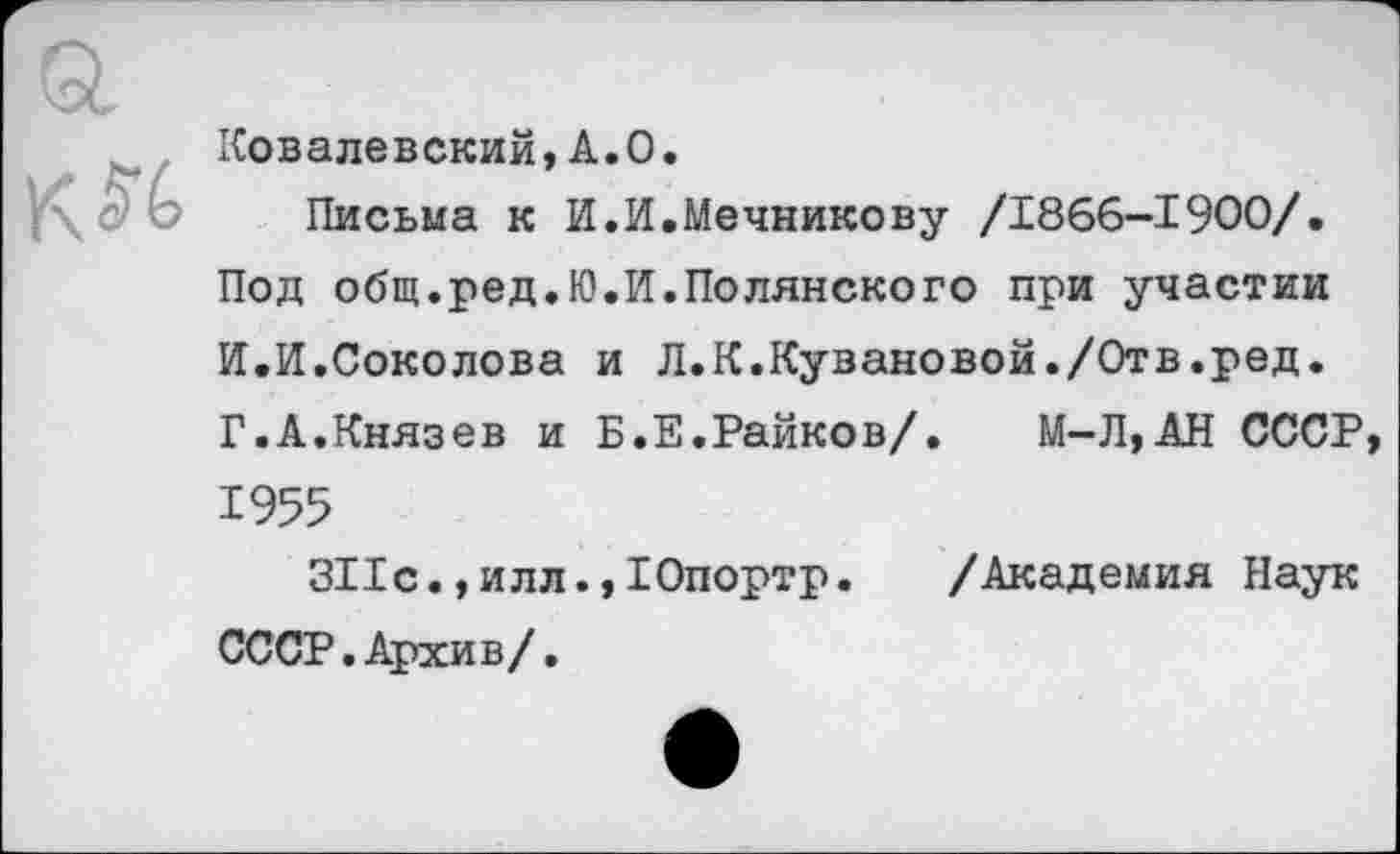 ﻿к
Ковалевский,А»О»
Письма к И.И.Мечникову /1866-1900/.
Под общ.ред.Ю.И.Полянского при участии
И.И.Соколова и Л.К.Кувановой./Отв.ред.
Г.А.Князев и Б.Е.Райков/. М-Л,АН СССР
1955
311с.,илл.,Юпортр. /Академия Наук
СССР. Архив/.